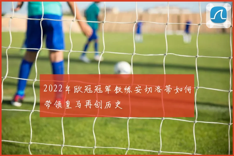 2022年欧冠冠军教练安切洛蒂如何带领皇马再创历史