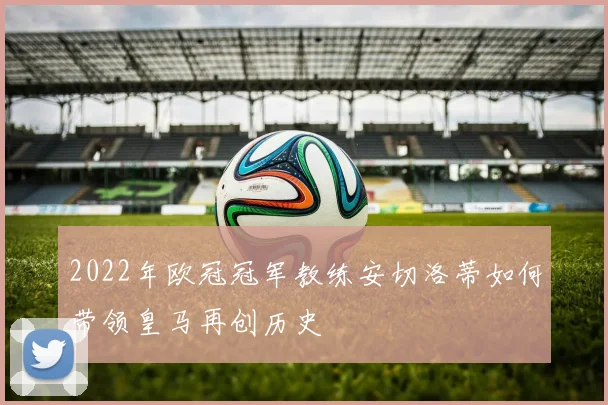 2022年欧冠冠军教练安切洛蒂如何带领皇马再创历史