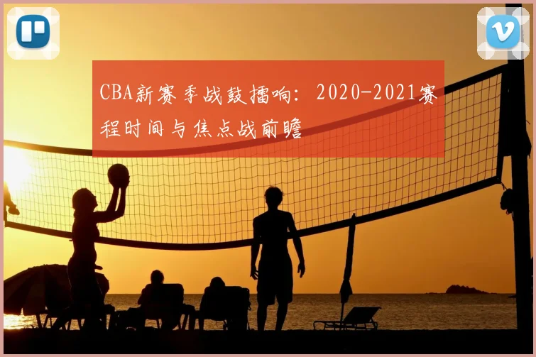 CBA新赛季战鼓擂响：2020-2021赛程时间与焦点战前瞻