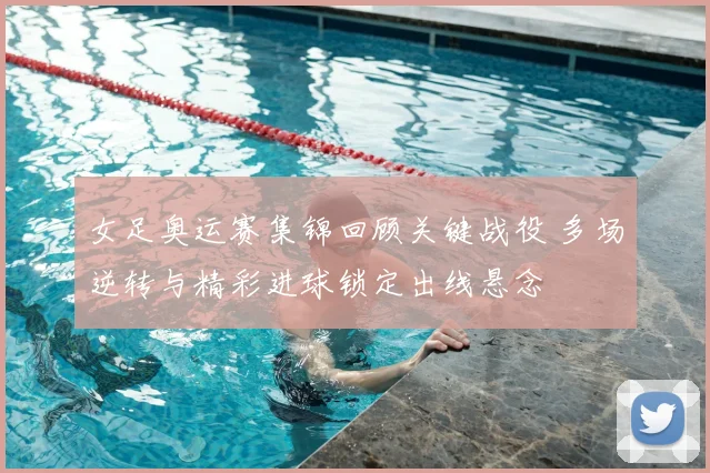 女足奥运赛集锦回顾关键战役 多场逆转与精彩进球锁定出线悬念