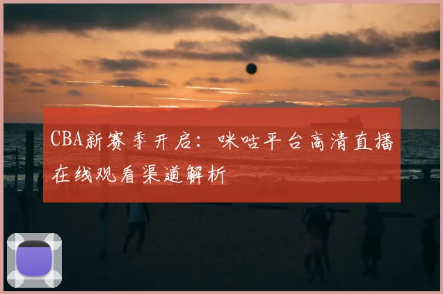 CBA新赛季开启：咪咕平台高清直播在线观看渠道解析
