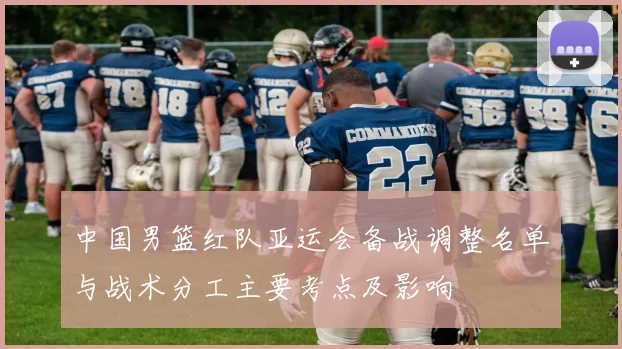 中国男篮红队亚运会备战调整名单与战术分工主要考点及影响