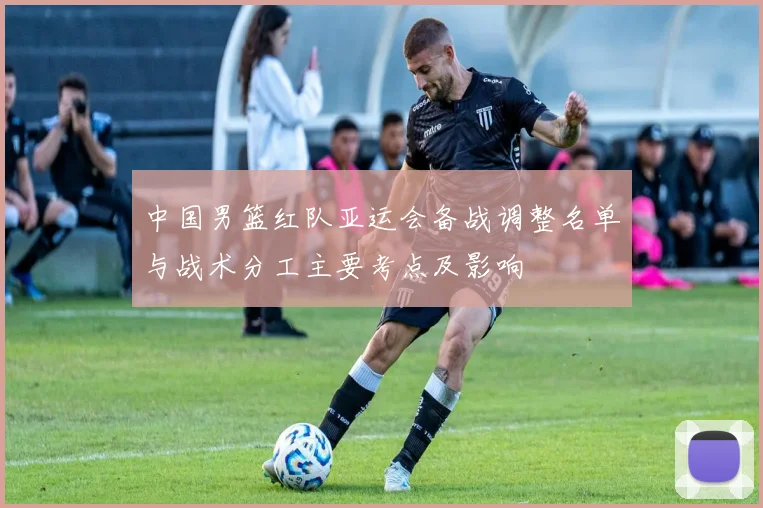 中国男篮红队亚运会备战调整名单与战术分工主要考点及影响