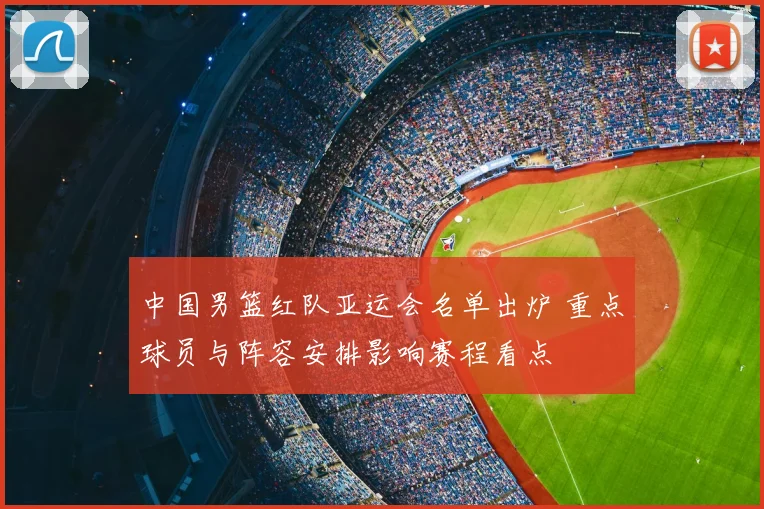 中国男篮红队亚运会名单出炉 重点球员与阵容安排影响赛程看点