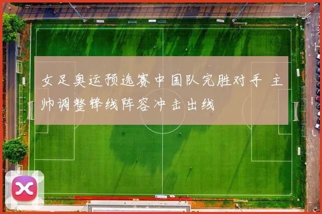 女足奥运预选赛中国队完胜对手 主帅调整锋线阵容冲击出线