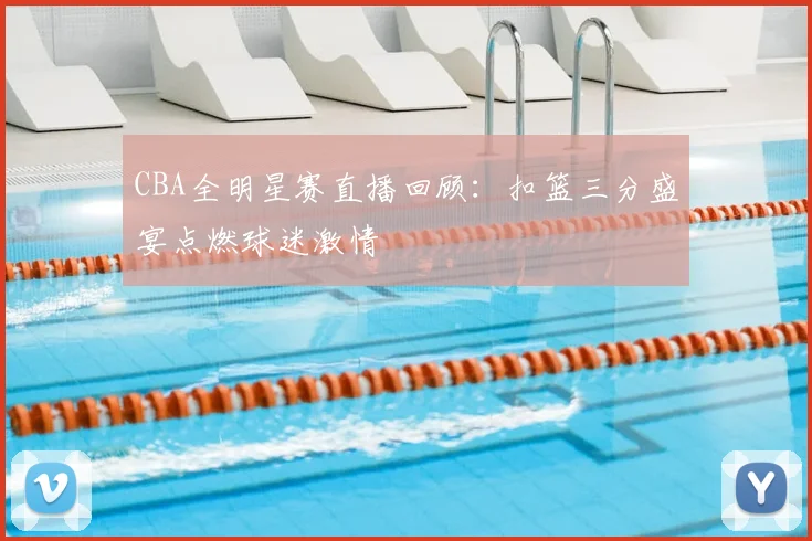 CBA全明星赛直播回顾：扣篮三分盛宴点燃球迷激情