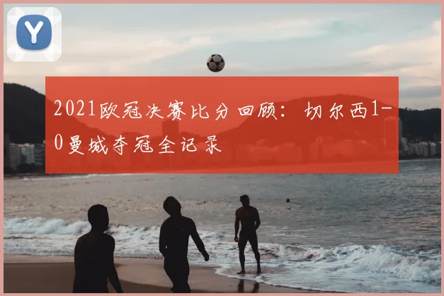 2021欧冠决赛比分回顾：切尔西1-0曼城夺冠全记录