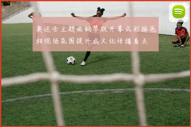 奥运会主题曲钢琴版开幕式彩排亮相现场氛围提升成文化传播看点